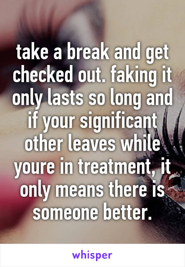 take a break and get checked out. faking it only lasts so long and if your significant other leaves while youre in treatment, it only means there is someone better.