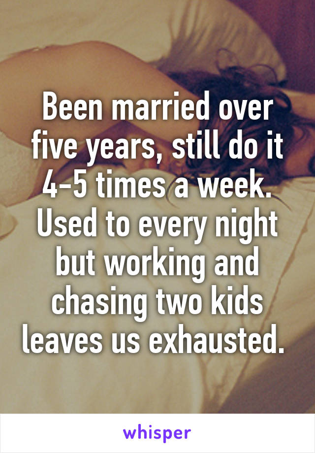 Been married over five years, still do it 4-5 times a week. Used to every night but working and chasing two kids leaves us exhausted. 