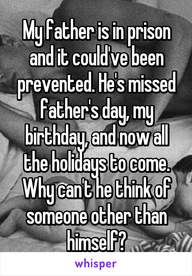My father is in prison and it could've been prevented. He's missed father's day, my birthday, and now all the holidays to come. Why can't he think of someone other than himself?