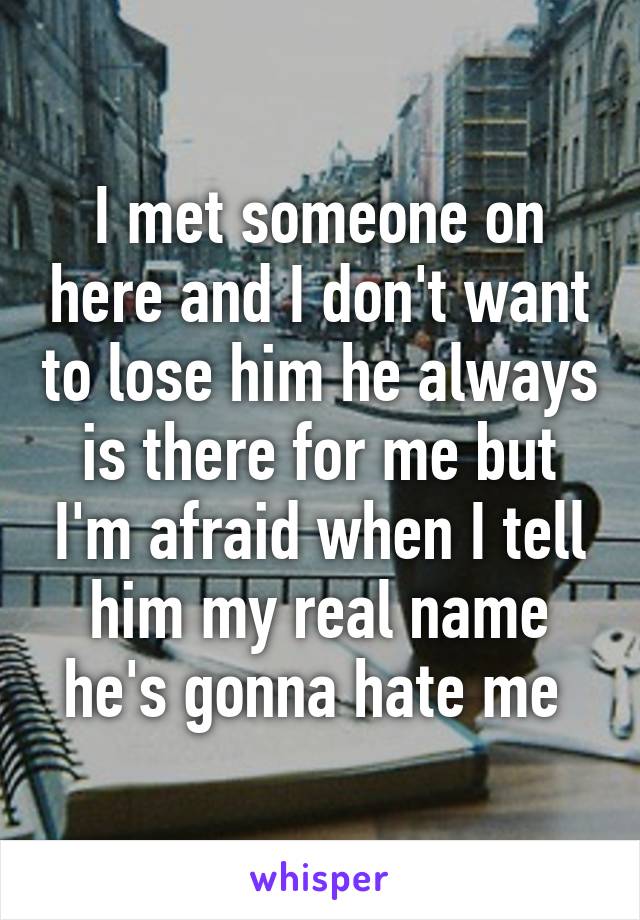 I met someone on here and I don't want to lose him he always is there for me but I'm afraid when I tell him my real name he's gonna hate me 