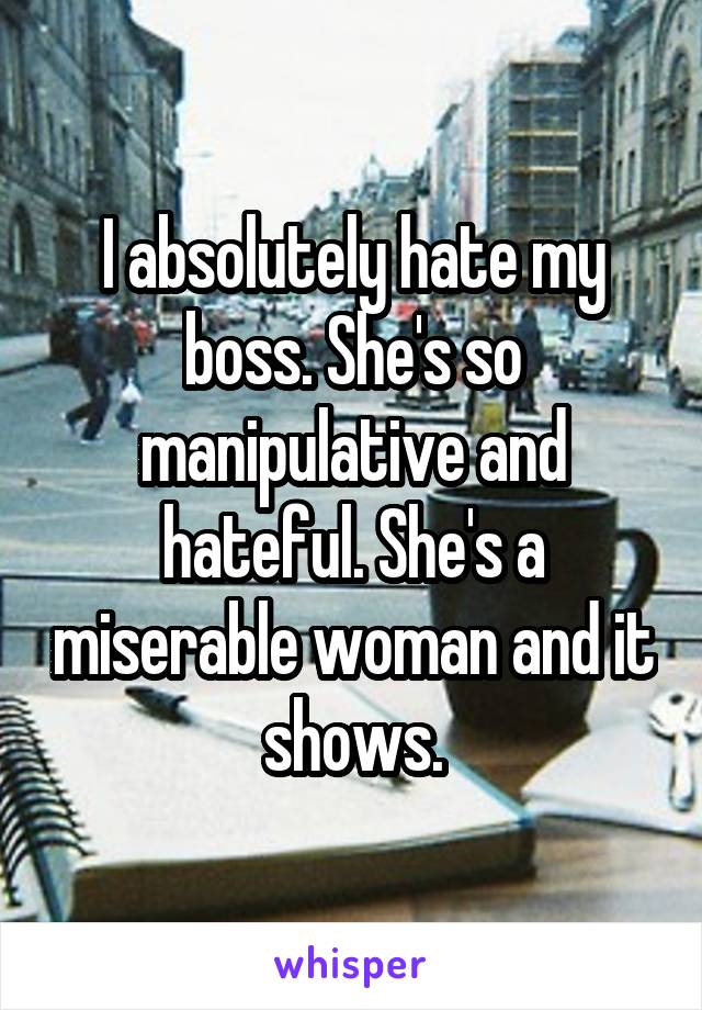 I absolutely hate my boss. She's so manipulative and hateful. She's a miserable woman and it shows.