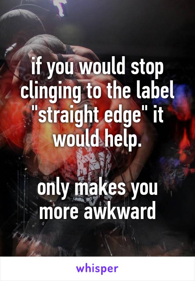 if you would stop clinging to the label "straight edge" it would help.

only makes you more awkward