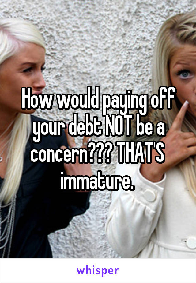 How would paying off your debt NOT be a concern??? THAT'S  immature. 