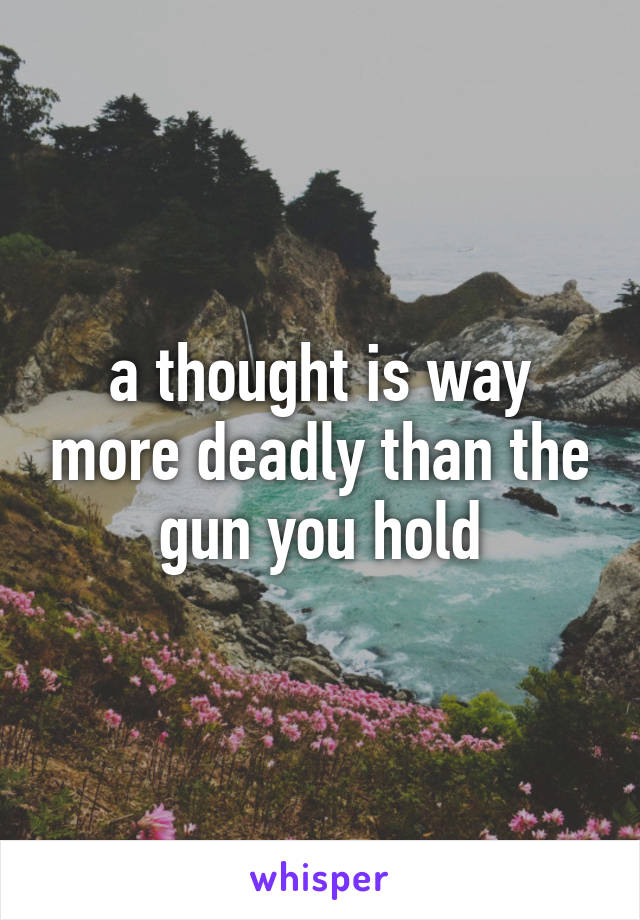 a thought is way more deadly than the gun you hold