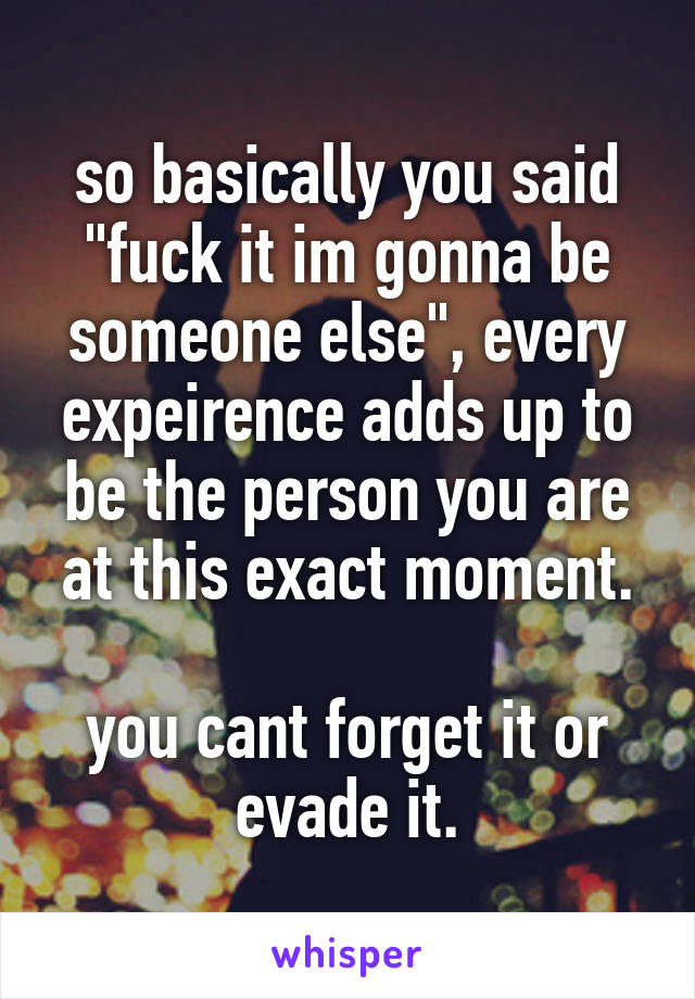 so basically you said "fuck it im gonna be someone else", every expeirence adds up to be the person you are at this exact moment.

you cant forget it or evade it.