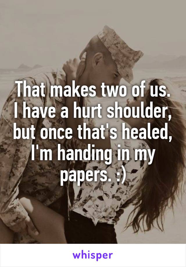 That makes two of us. I have a hurt shoulder, but once that's healed, I'm handing in my papers. :)