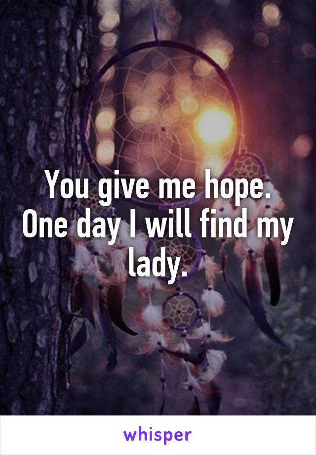 You give me hope. One day I will find my lady.