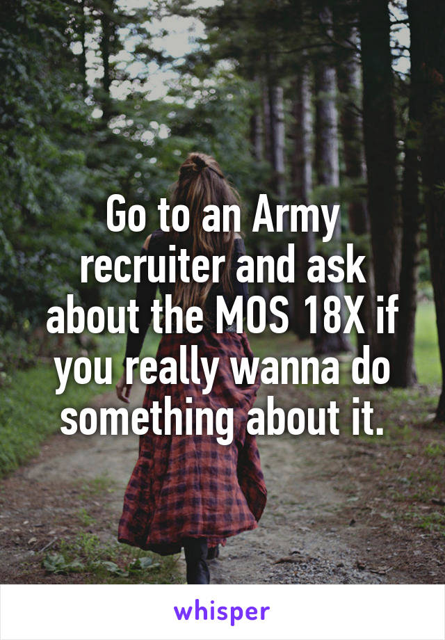 Go to an Army recruiter and ask about the MOS 18X if you really wanna do something about it.
