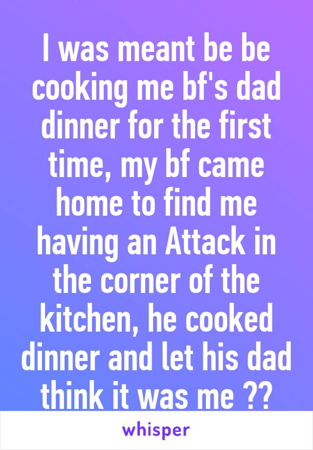 I was meant be be cooking me bf's dad dinner for the first time, my bf came home to find me having an Attack in the corner of the kitchen, he cooked dinner and let his dad think it was me ❤️