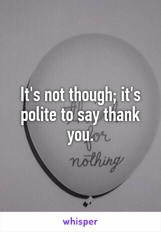 It's not though; it's polite to say thank you.