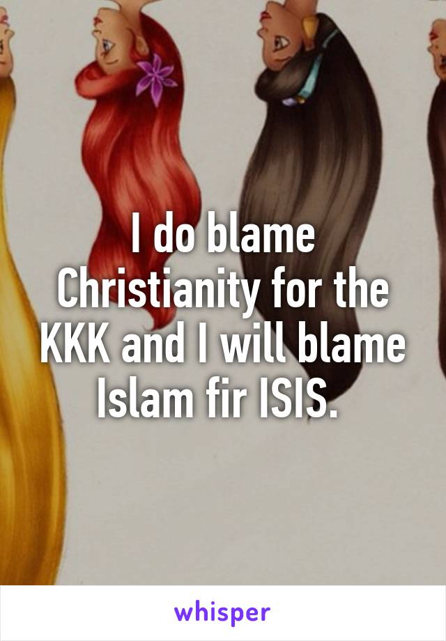 I do blame Christianity for the KKK and I will blame Islam fir ISIS. 