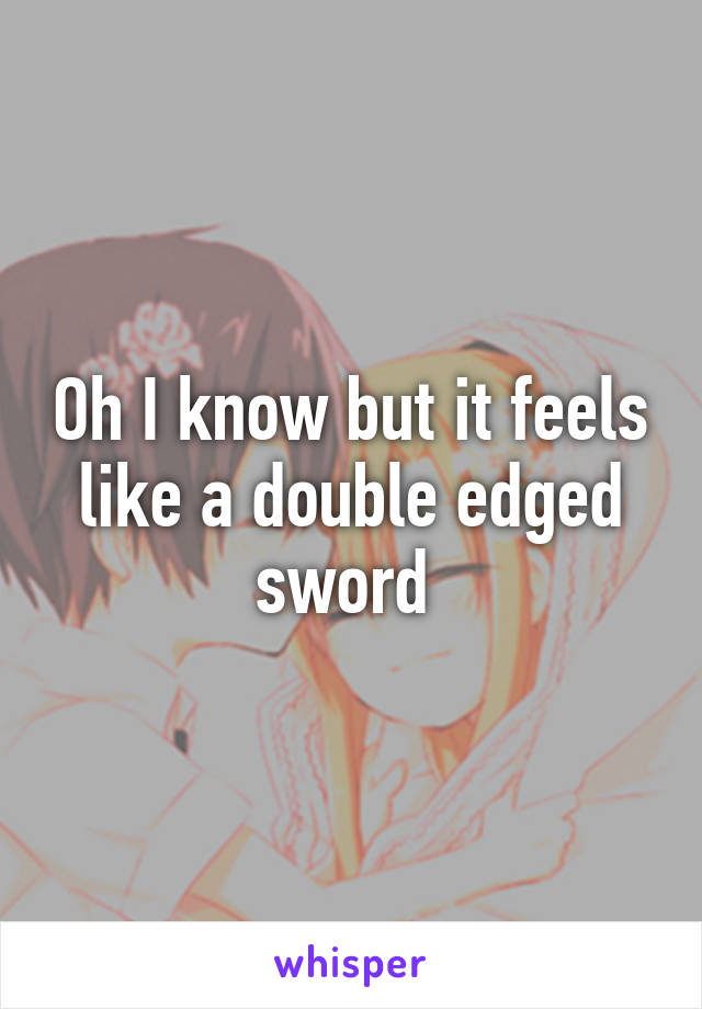 Oh I know but it feels like a double edged sword 