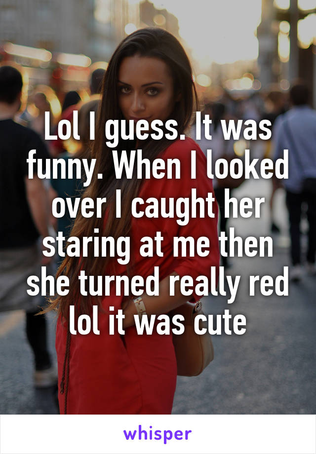 Lol I guess. It was funny. When I looked over I caught her staring at me then she turned really red lol it was cute