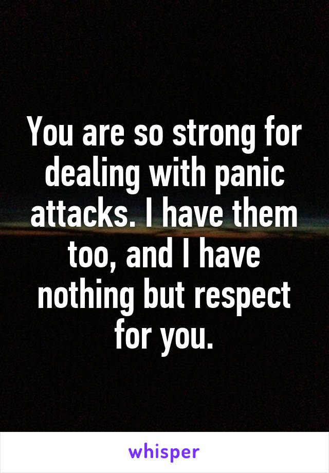You are so strong for dealing with panic attacks. I have them too, and I have nothing but respect for you.