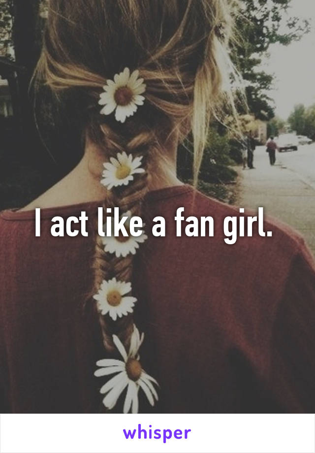I act like a fan girl. 
