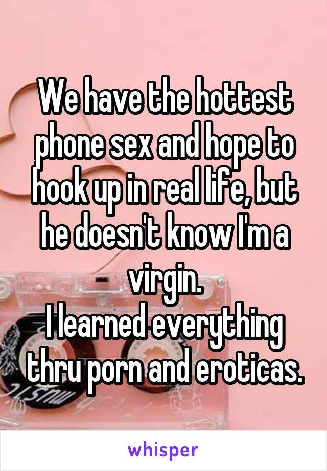 We have the hottest phone sex and hope to hook up in real life, but he doesn't know I'm a virgin.
I learned everything thru porn and eroticas.