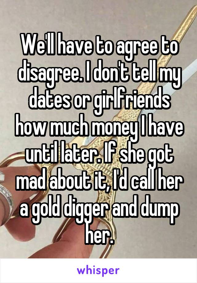 We'll have to agree to disagree. I don't tell my dates or girlfriends how much money I have until later. If she got mad about it, I'd call her a gold digger and dump her.