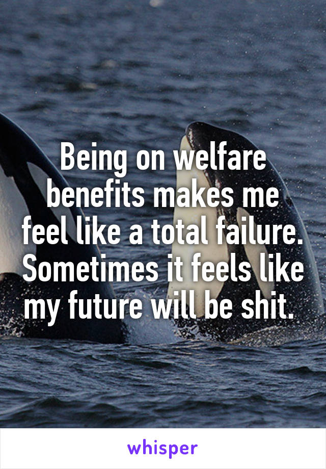 Being on welfare benefits makes me feel like a total failure. Sometimes it feels like my future will be shit. 