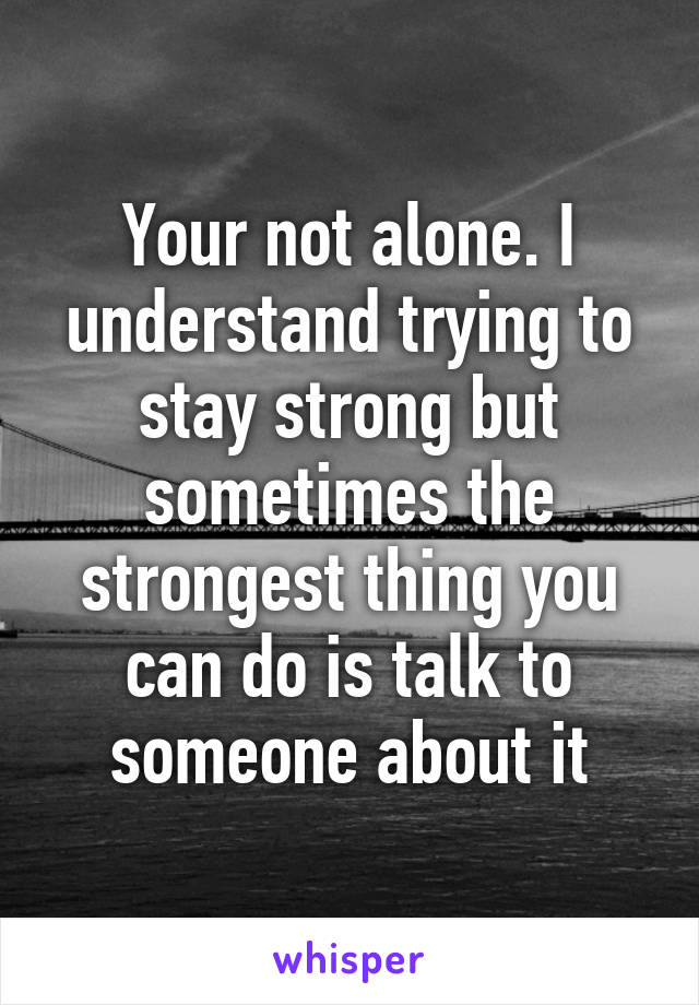 Your not alone. I understand trying to stay strong but sometimes the strongest thing you can do is talk to someone about it