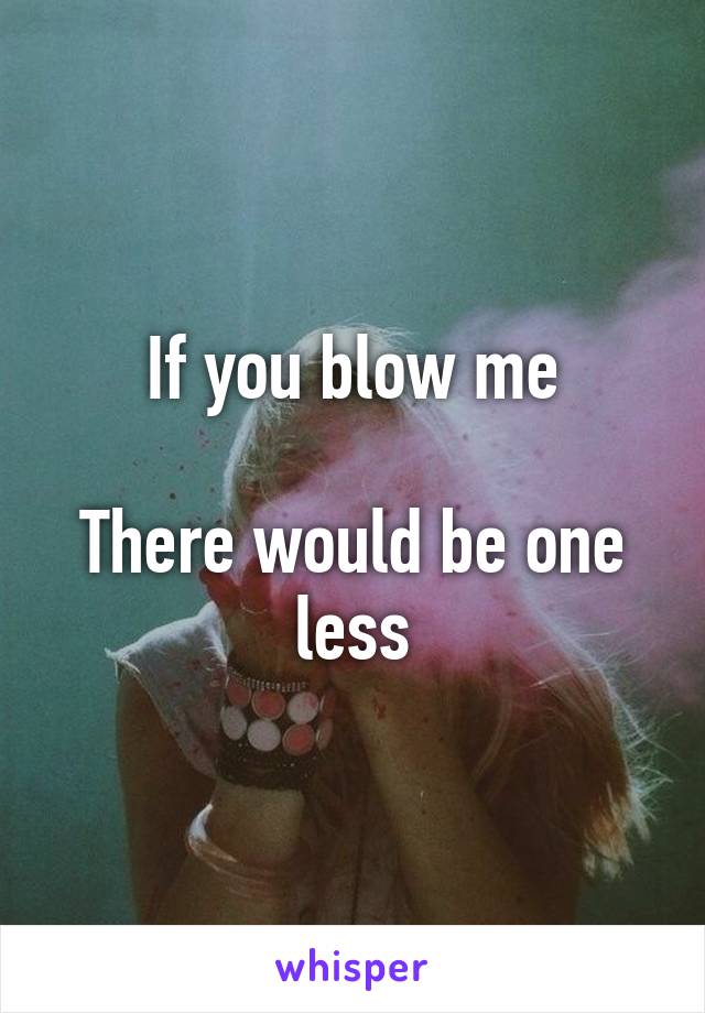 If you blow me

There would be one less