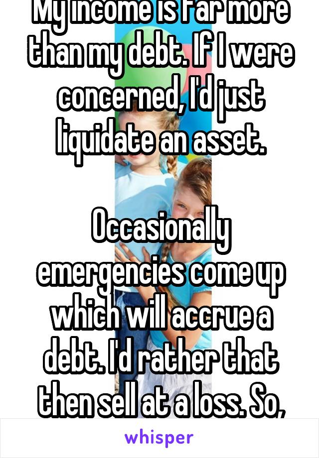 My income is far more than my debt. If I were concerned, I'd just liquidate an asset.

Occasionally emergencies come up which will accrue a debt. I'd rather that then sell at a loss. So, yes.