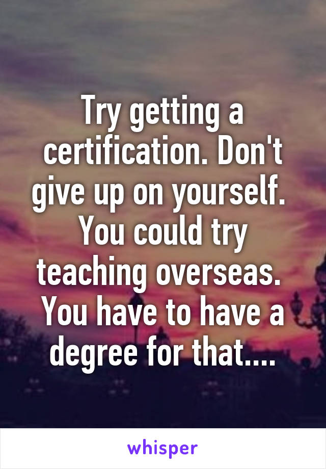 Try getting a certification. Don't give up on yourself.  You could try teaching overseas.  You have to have a degree for that....