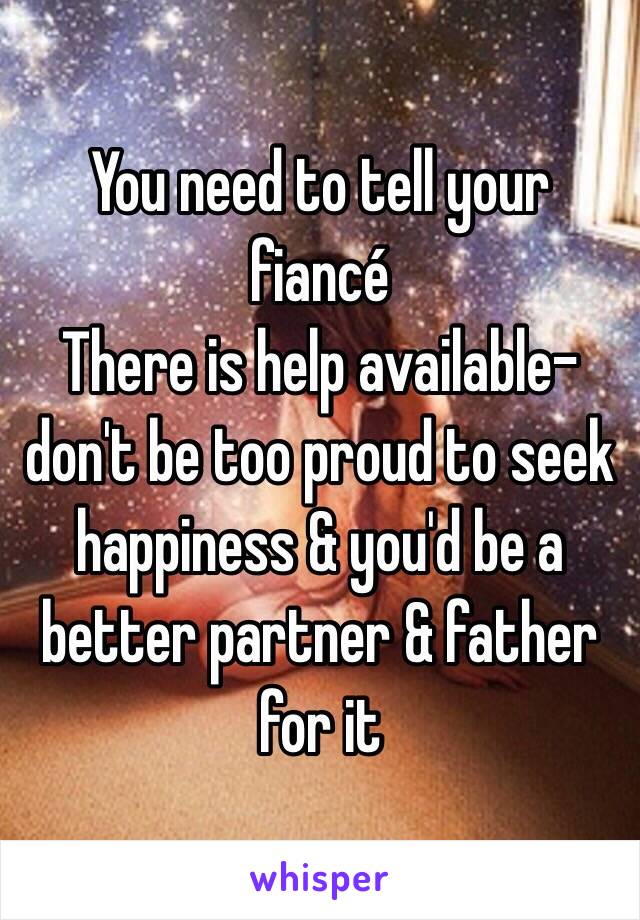 You need to tell your fiancé 
There is help available-don't be too proud to seek happiness & you'd be a better partner & father for it