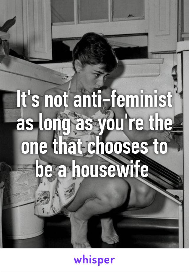 It's not anti-feminist as long as you're the one that chooses to be a housewife 