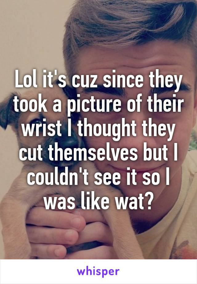 Lol it's cuz since they took a picture of their wrist I thought they cut themselves but I couldn't see it so I was like wat?