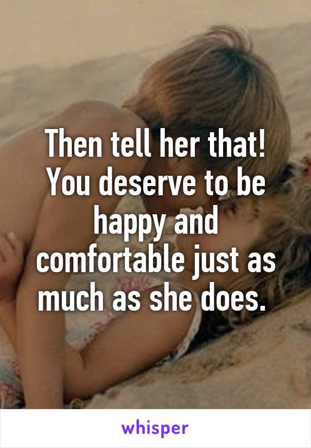 Then tell her that! You deserve to be happy and comfortable just as much as she does. 