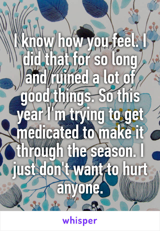 I know how you feel. I did that for so long and ruined a lot of good things. So this year I'm trying to get medicated to make it through the season. I just don't want to hurt anyone.