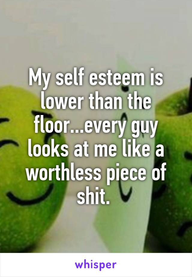 My self esteem is lower than the floor...every guy looks at me like a worthless piece of shit. 
