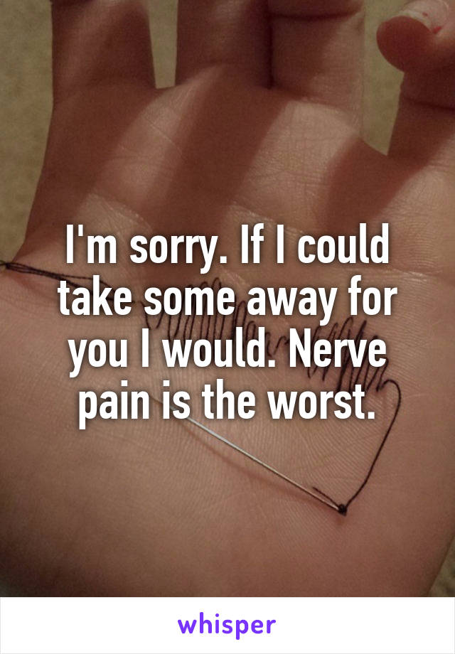 I'm sorry. If I could take some away for you I would. Nerve pain is the worst.