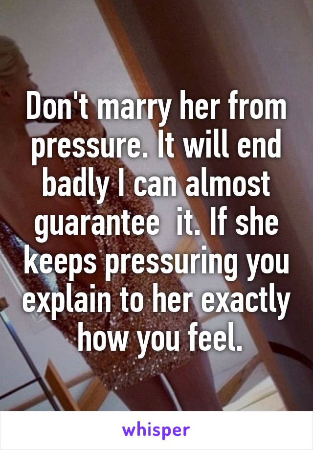 Don't marry her from pressure. It will end badly I can almost guarantee  it. If she keeps pressuring you explain to her exactly  how you feel.