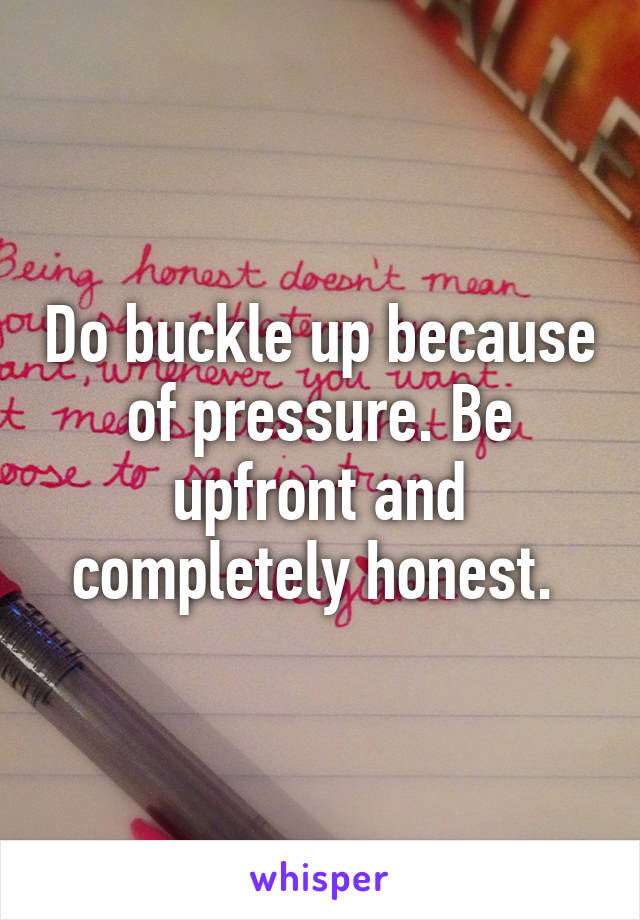 Do buckle up because of pressure. Be upfront and completely honest. 