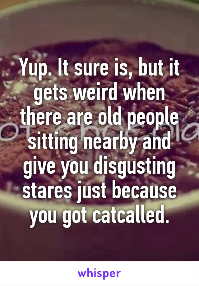 Yup. It sure is, but it gets weird when there are old people sitting nearby and give you disgusting stares just because you got catcalled.