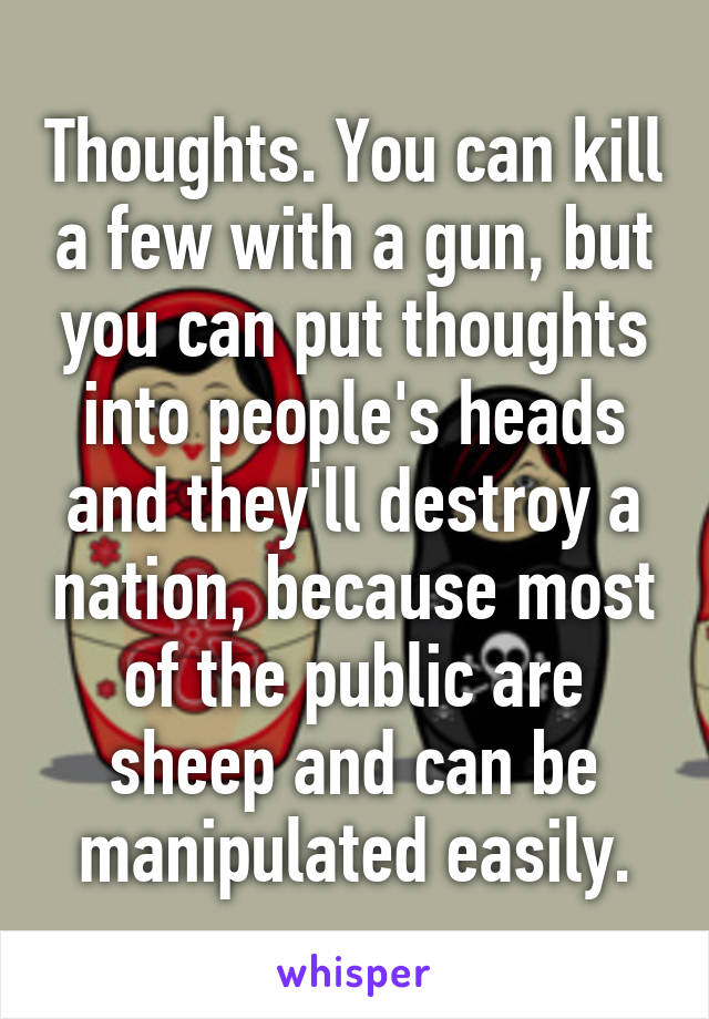 Thoughts. You can kill a few with a gun, but you can put thoughts into people's heads and they'll destroy a nation, because most of the public are sheep and can be manipulated easily.