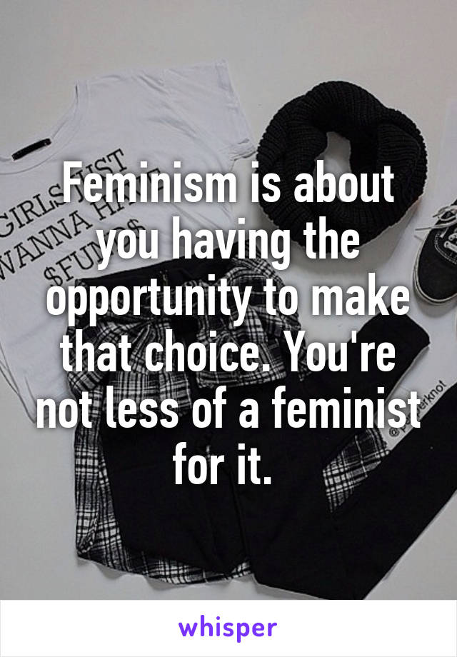 Feminism is about you having the opportunity to make that choice. You're not less of a feminist for it. 