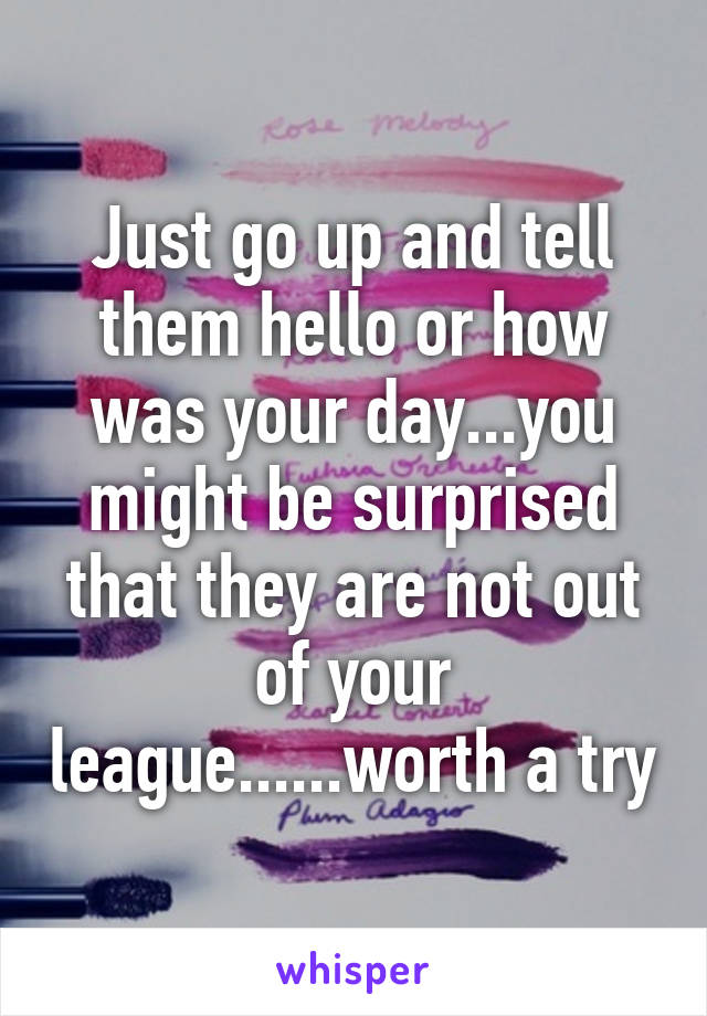 Just go up and tell them hello or how was your day...you might be surprised that they are not out of your league......worth a try