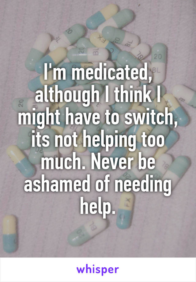 I'm medicated, although I think I might have to switch, its not helping too much. Never be ashamed of needing help.