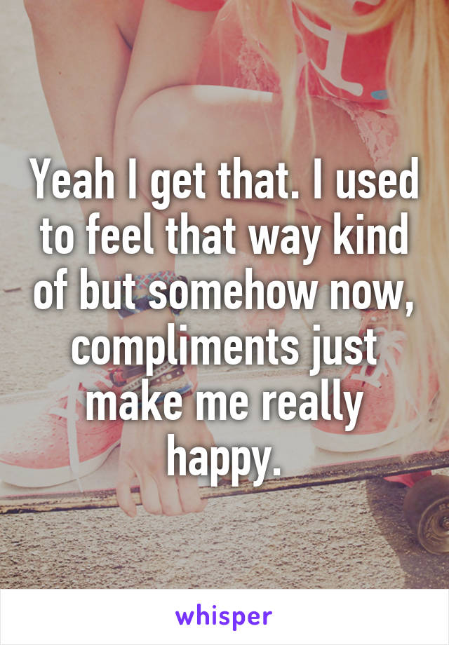 Yeah I get that. I used to feel that way kind of but somehow now, compliments just make me really happy.