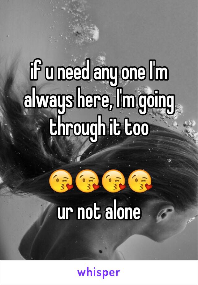 if u need any one I'm always here, I'm going through it too

😘😘😘😘
ur not alone