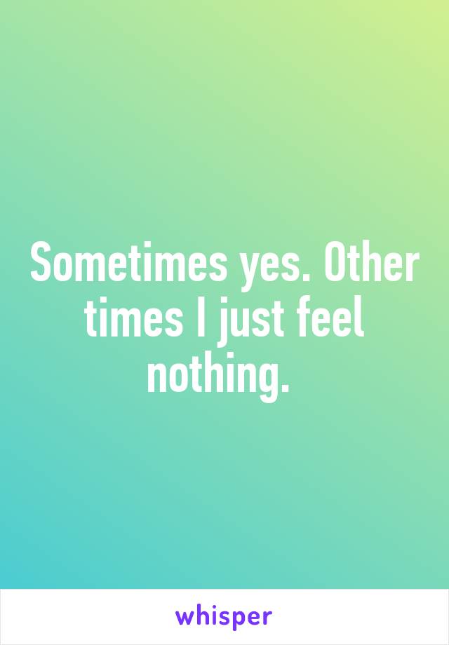 Sometimes yes. Other times I just feel nothing. 