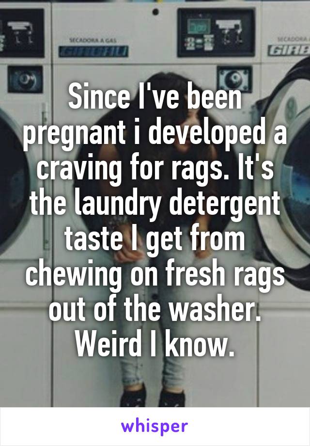 Since I've been pregnant i developed a craving for rags. It's the laundry detergent taste I get from chewing on fresh rags out of the washer. Weird I know.