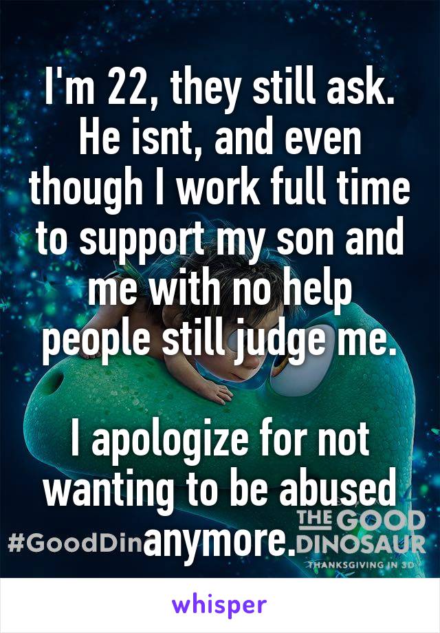I'm 22, they still ask. He isnt, and even though I work full time to support my son and me with no help people still judge me.

I apologize for not wanting to be abused anymore.