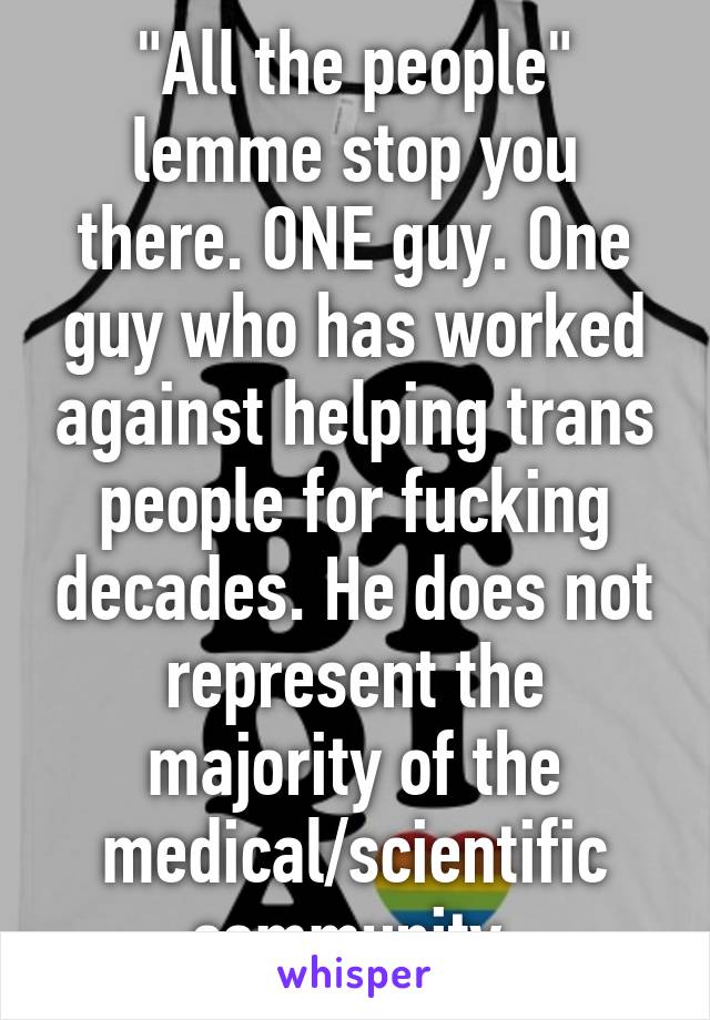 "All the people" lemme stop you there. ONE guy. One guy who has worked against helping trans people for fucking decades. He does not represent the majority of the medical/scientific community.