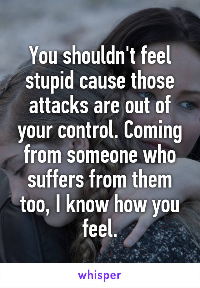 You shouldn't feel stupid cause those attacks are out of your control. Coming from someone who suffers from them too, I know how you feel.