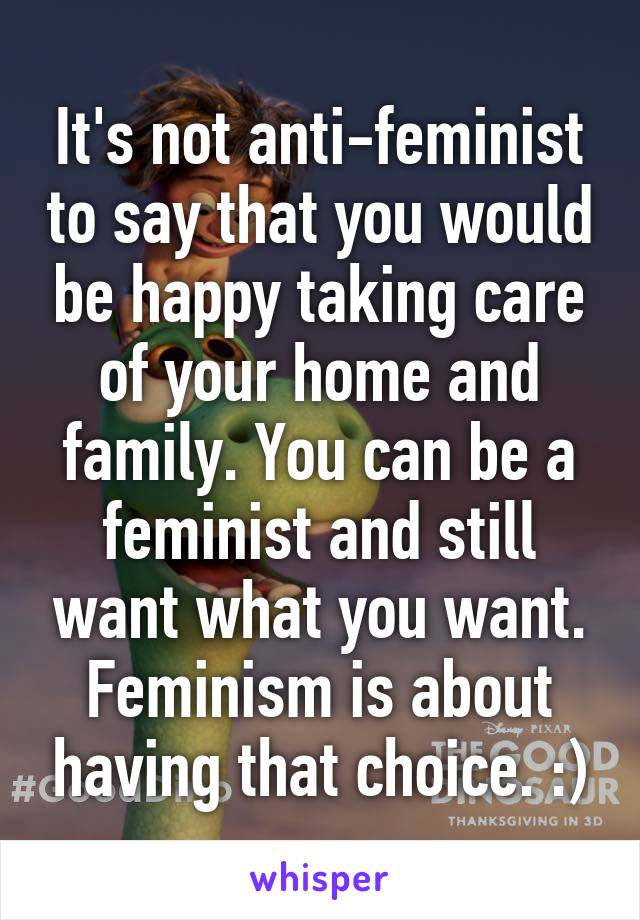 It's not anti-feminist to say that you would be happy taking care of your home and family. You can be a feminist and still want what you want. Feminism is about having that choice. :)