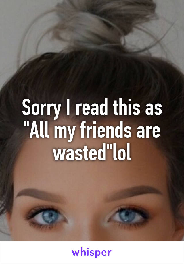 Sorry I read this as "All my friends are wasted"lol