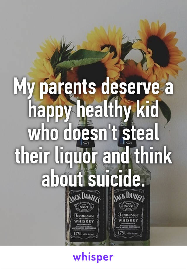My parents deserve a happy healthy kid who doesn't steal their liquor and think about suicide.